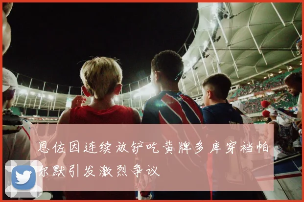 恩佐因连续放铲吃黄牌多库穿裆帕尔默引发激烈争议
