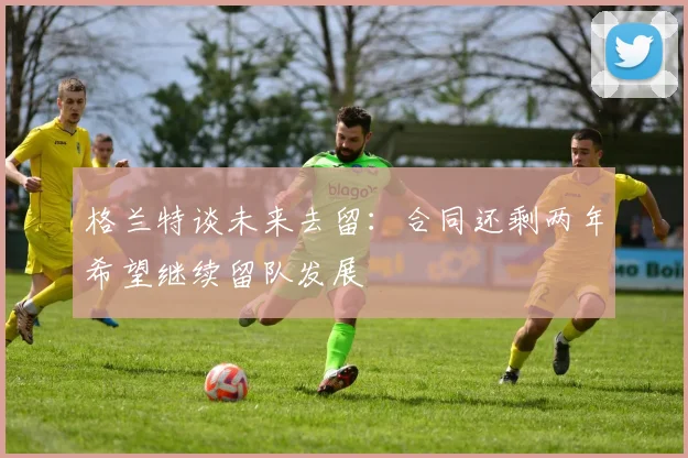 格兰特谈未来去留：合同还剩两年希望继续留队发展