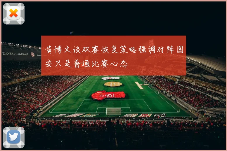 黄博文谈双赛恢复策略强调对阵国安只是普通比赛心态