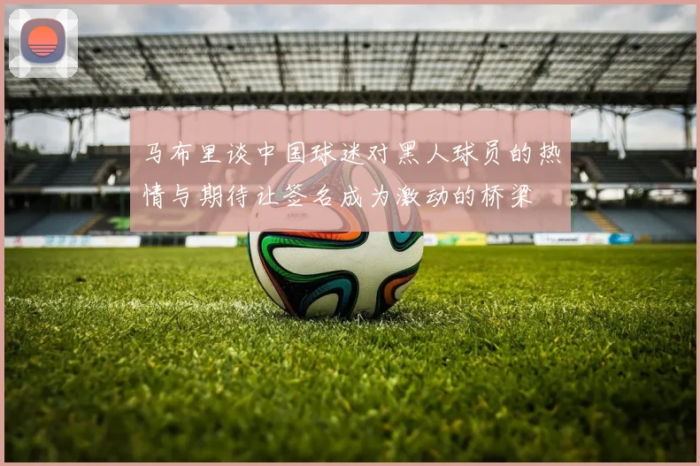 马布里谈中国球迷对黑人球员的热情与期待让签名成为激动的桥梁
