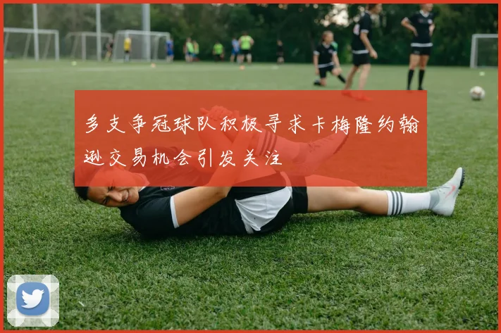 多支争冠球队积极寻求卡梅隆约翰逊交易机会引发关注